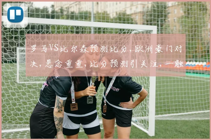 罗马VS比尔森预测比分,欧洲豪门对决,悬念重重,比分预测引关注,一触即发