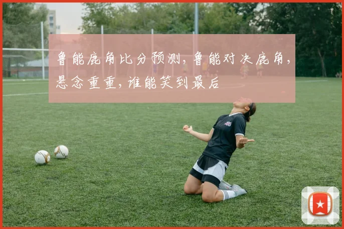 鲁能鹿角比分预测,鲁能对决鹿角,悬念重重,谁能笑到最后